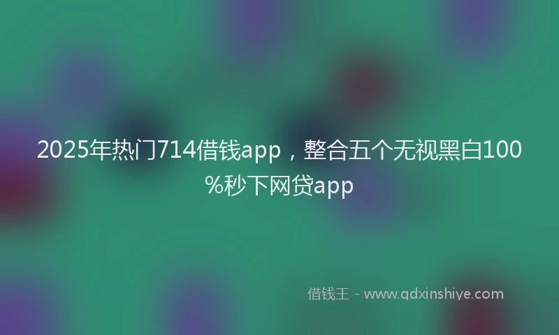 2025年热门714借钱app，整合五个无视黑白100%秒下网贷app