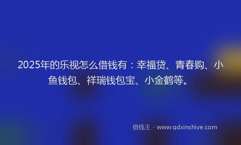 2025年的乐视怎么借钱有：幸福贷、青春购、小鱼钱包、祥瑞钱包宝、小金鹤等。