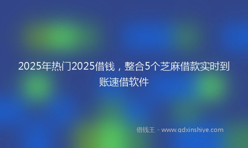 2025年热门2025借钱，整合5个芝麻借款实时到账速借软件