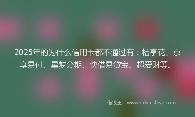 2025年的为什么信用卡都不通过有：桔享花、京享易付、星梦分期、快借易贷宝、超爱财等。