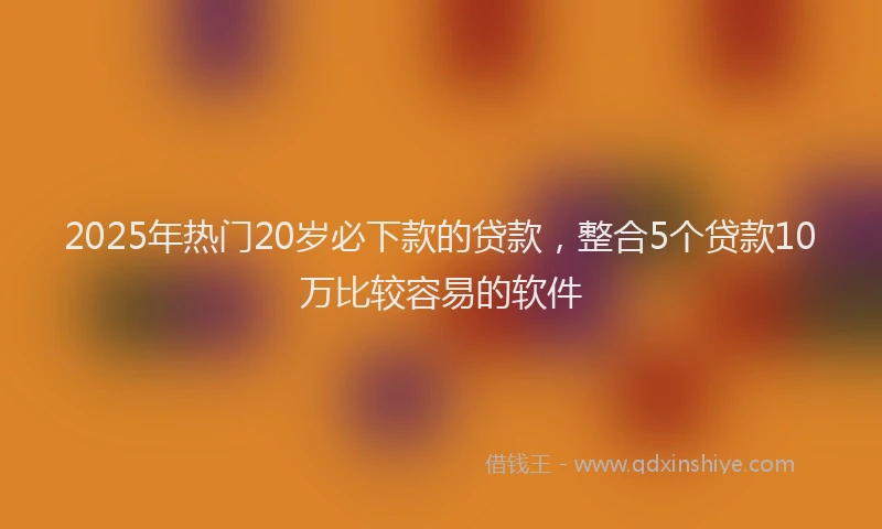 2025年热门20岁必下款的贷款，整合5个贷款10万比较容易的软件