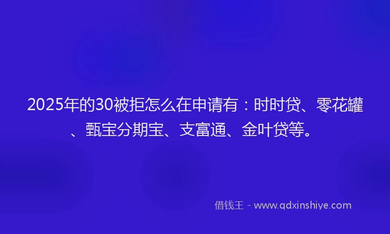 2025年的30被拒怎么在申请有：时时贷、零花罐、甄宝分期宝、支富通、金叶贷等。