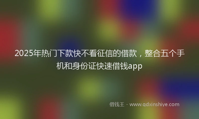 2025年热门下款快不看征信的借款，整合五个手机和身份证快速借钱app