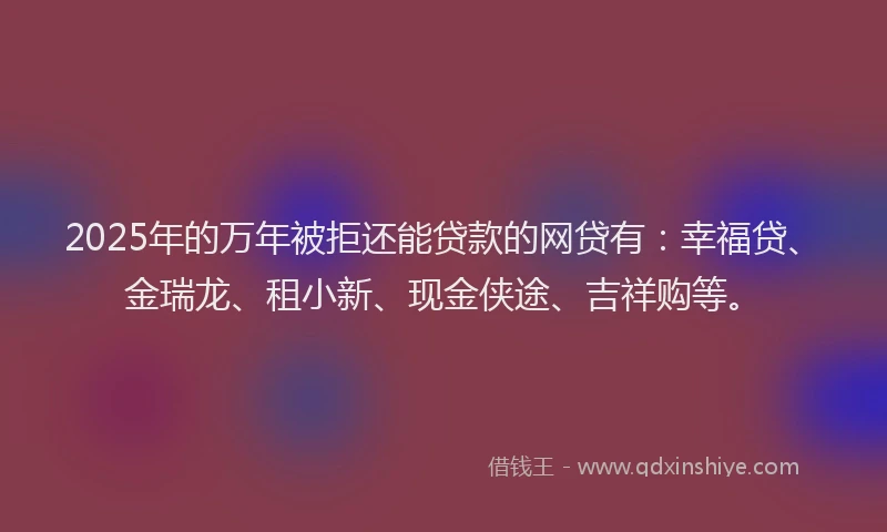 2025年的万年被拒还能贷款的网贷有：幸福贷、金瑞龙、租小新、现金侠途、吉祥购等。