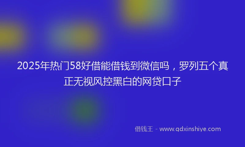 2025年热门58好借能借钱到微信吗，罗列五个真正无视风控黑白的网贷口子