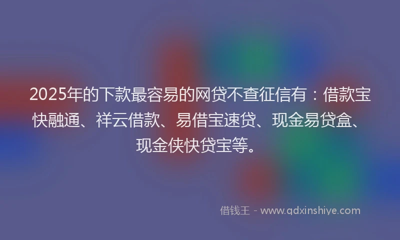 2025年的下款最容易的网贷不查征信有：借款宝快融通、祥云借款、易借宝速贷、现金易贷盒、现金侠快贷宝等。