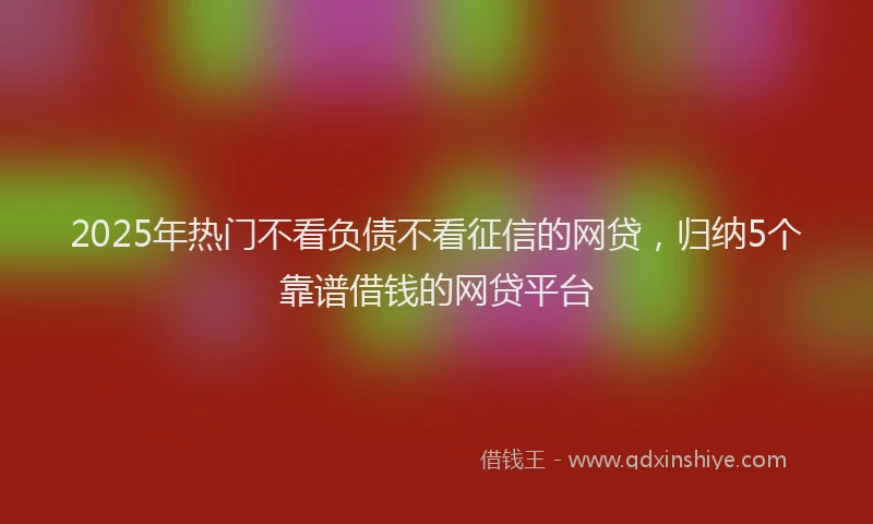 2025年热门不看负债不看征信的网贷，归纳5个靠谱借钱的网贷平台