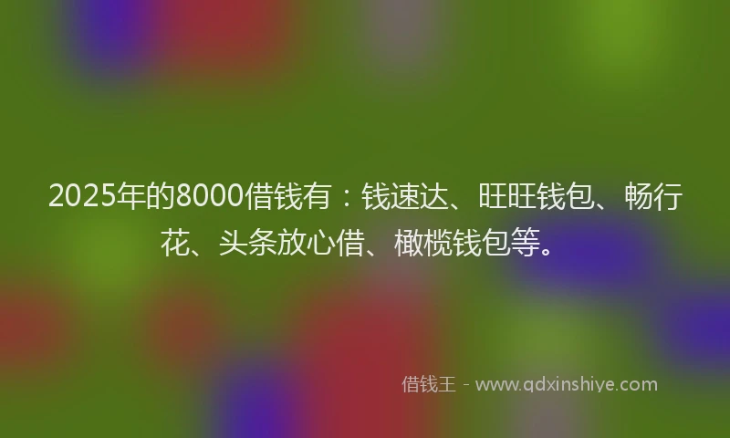 2025年的8000借钱有：钱速达、旺旺钱包、畅行花、头条放心借、橄榄钱包等。