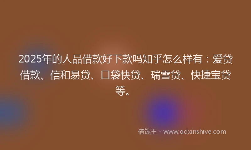 2025年的人品借款好下款吗知乎怎么样有：爱贷借款、信和易贷、口袋快贷、瑞雪贷、快捷宝贷等。