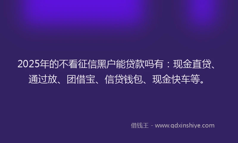 2025年的不看征信黑户能贷款吗有：现金直贷、通过放、团借宝、信贷钱包、现金快车等。