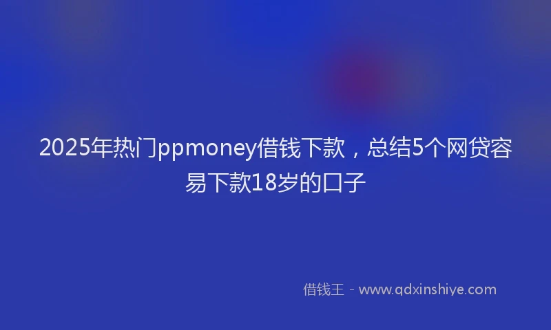 2025年热门ppmoney借钱下款，总结5个网贷容易下款18岁的口子