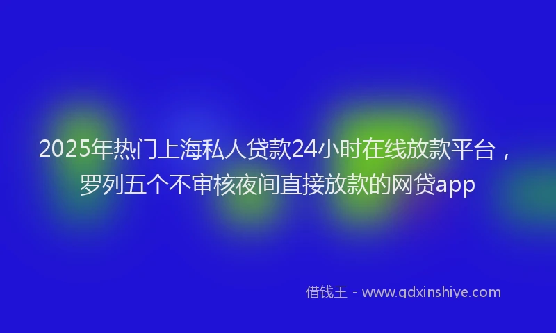 2025年热门上海私人贷款24小时在线放款平台，罗列五个不审核夜间直接放款的网贷app