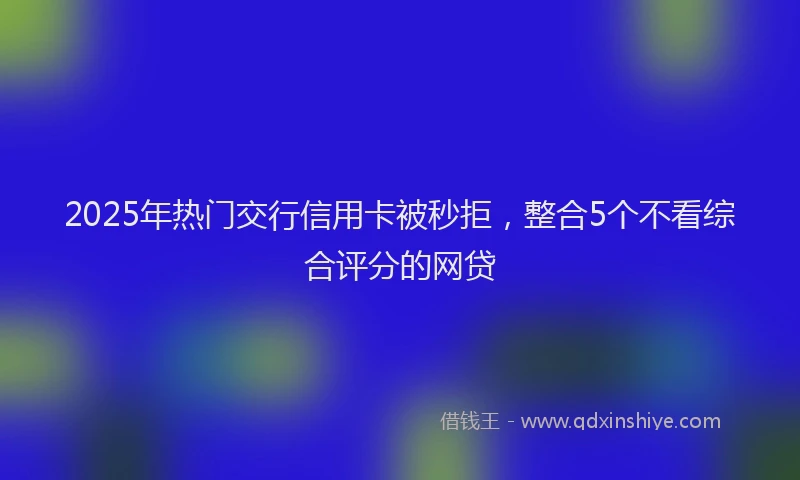 2025年热门交行信用卡被秒拒，整合5个不看综合评分的网贷