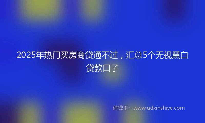 2025年热门买房商贷通不过，汇总5个无视黑白贷款口子