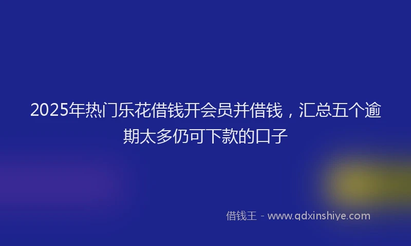 2025年热门乐花借钱开会员并借钱，汇总五个逾期太多仍可下款的口子