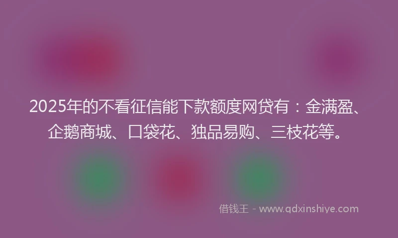 2025年的不看征信能下款额度网贷有：金满盈、企鹅商城、口袋花、独品易购、三枝花等。