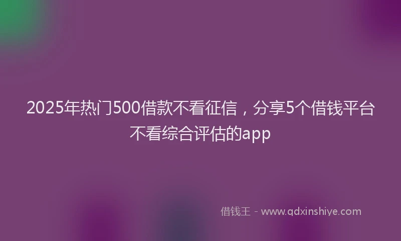 2025年热门500借款不看征信，分享5个借钱平台不看综合评估的app