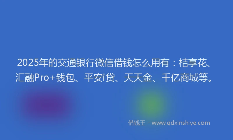 2025年的交通银行微信借钱怎么用有：桔享花、汇融Pro+钱包、平安i贷、天天金、千亿商城等。