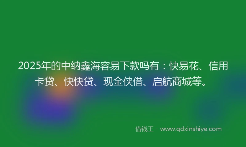 2025年的中纳鑫海容易下款吗有：快易花、信用卡贷、快快贷、现金侠借、启航商城等。