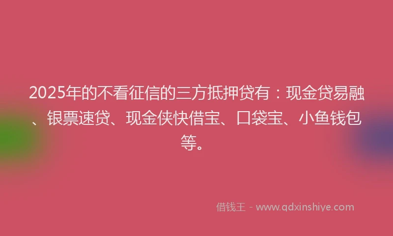 2025年的不看征信的三方抵押贷有：现金贷易融、银票速贷、现金侠快借宝、口袋宝、小鱼钱包等。