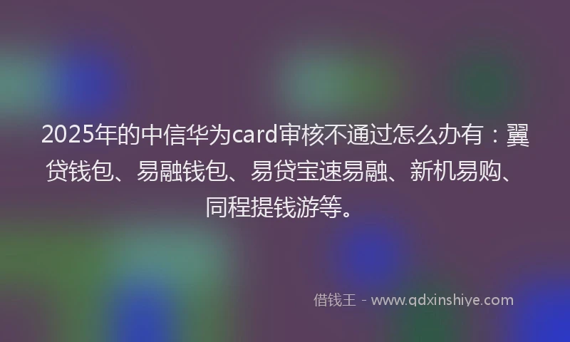 2025年的中信华为card审核不通过怎么办有：翼贷钱包、易融钱包、易贷宝速易融、新机易购、同程提钱游等。