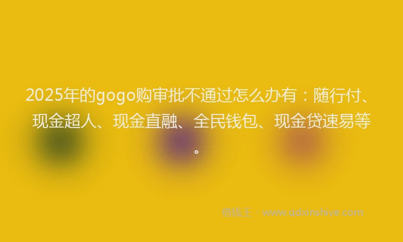 2025年的gogo购审批不通过怎么办有：随行付、现金超人、现金直融、全民钱包、现金贷速易等。