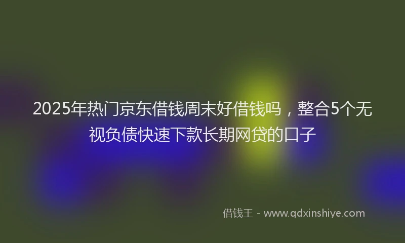 2025年热门京东借钱周末好借钱吗，整合5个无视负债快速下款长期网贷的口子