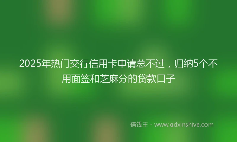 2025年热门交行信用卡申请总不过，归纳5个不用面签和芝麻分的贷款口子