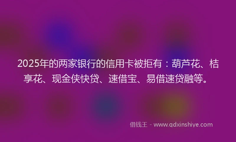 2025年的两家银行的信用卡被拒有：葫芦花、桔享花、现金侠快贷、速借宝、易借速贷融等。