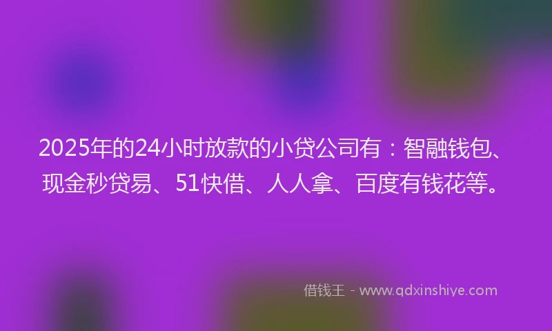 2025年的24小时放款的小贷公司有：智融钱包、现金秒贷易、51快借、人人拿、百度有钱花等。