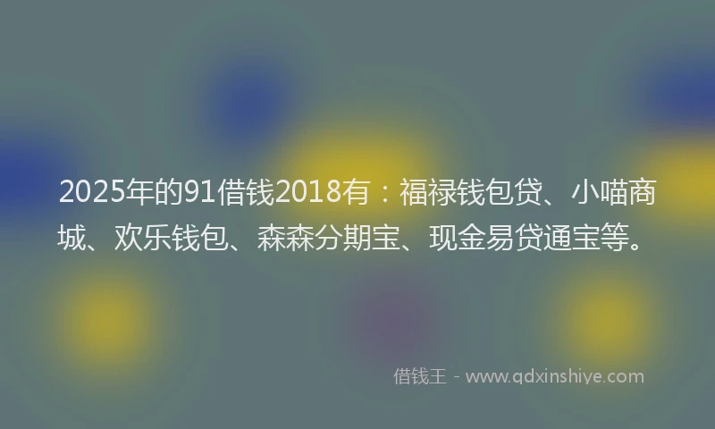 2025年的91借钱2018有：福禄钱包贷、小喵商城、欢乐钱包、森森分期宝、现金易贷通宝等。