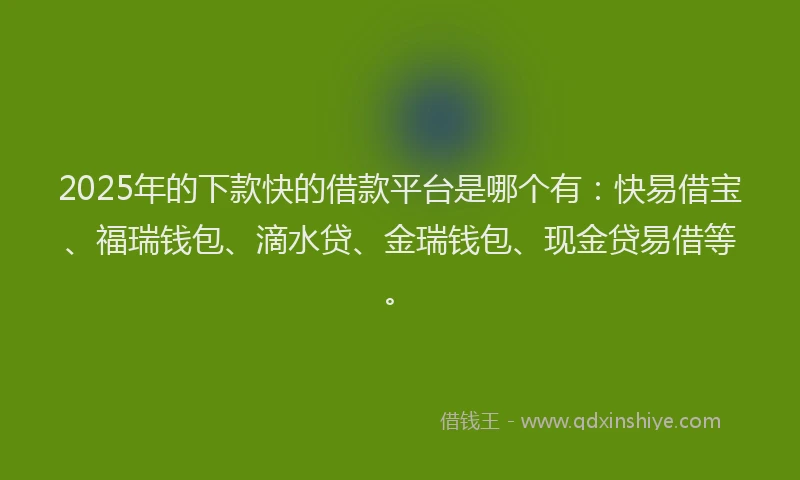 2025年的下款快的借款平台是哪个有：快易借宝、福瑞钱包、滴水贷、金瑞钱包、现金贷易借等。