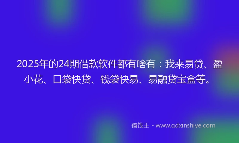 2025年的24期借款软件都有啥有：我来易贷、盈小花、口袋快贷、钱袋快易、易融贷宝盒等。