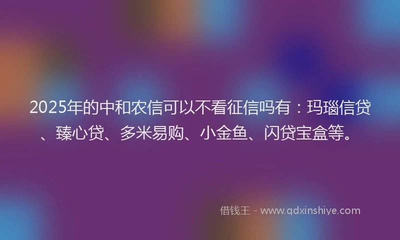 2025年的中和农信可以不看征信吗有：玛瑙信贷、臻心贷、多米易购、小金鱼、闪贷宝盒等。