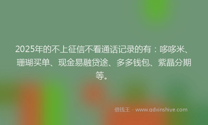 2025年的不上征信不看通话记录的有：哆哆米、珊瑚买单、现金易融贷途、多多钱包、紫晶分期等。