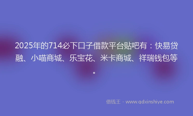 2025年的714必下口子借款平台贴吧有：快易贷融、小喵商城、乐宝花、米卡商城、祥瑞钱包等。