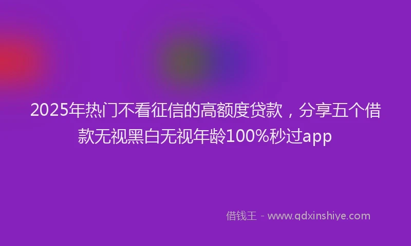 2025年热门不看征信的高额度贷款，分享五个借款无视黑白无视年龄100%秒过app