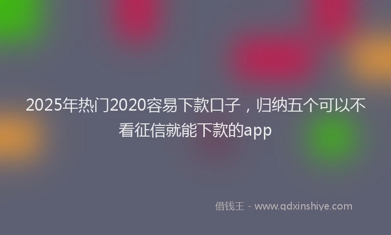 2025年热门2020容易下款口子，归纳五个可以不看征信就能下款的app