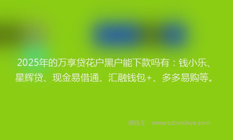 2025年的万享贷花户黑户能下款吗有：钱小乐、星辉贷、现金易借通、汇融钱包+、多多易购等。