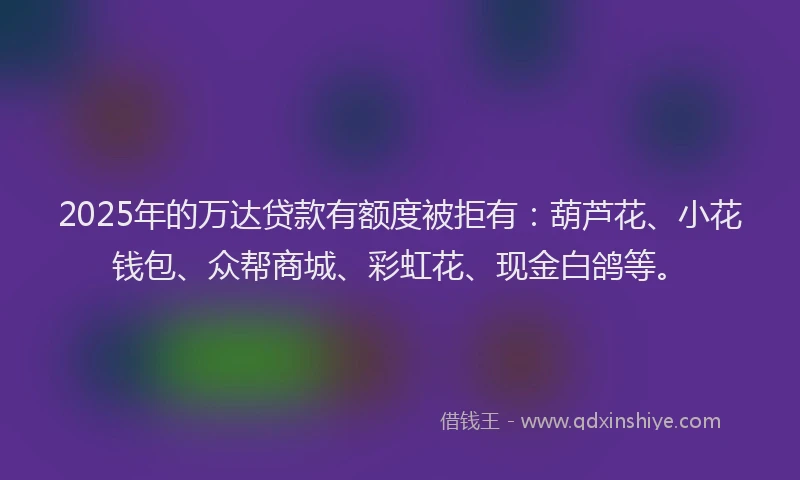 2025年的万达贷款有额度被拒有：葫芦花、小花钱包、众帮商城、彩虹花、现金白鸽等。