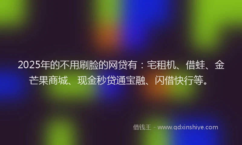 2025年的不用刷脸的网贷有：宅租机、借蛙、金芒果商城、现金秒贷通宝融、闪借快行等。