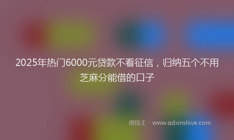 2025年热门6000元贷款不看征信，归纳五个不用芝麻分能借的口子
