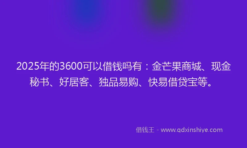 2025年的3600可以借钱吗有：金芒果商城、现金秘书、好居客、独品易购、快易借贷宝等。