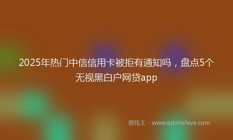2025年热门中信信用卡被拒有通知吗，盘点5个无视黑白户网贷app