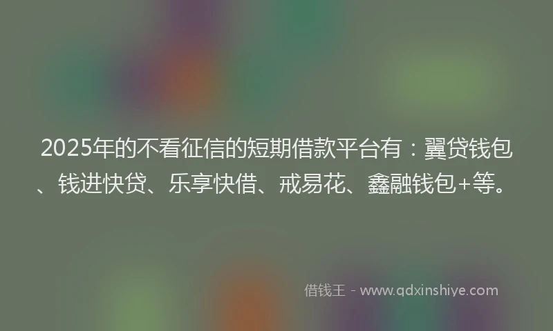 2025年的不看征信的短期借款平台有：翼贷钱包、钱进快贷、乐享快借、戒易花、鑫融钱包+等。