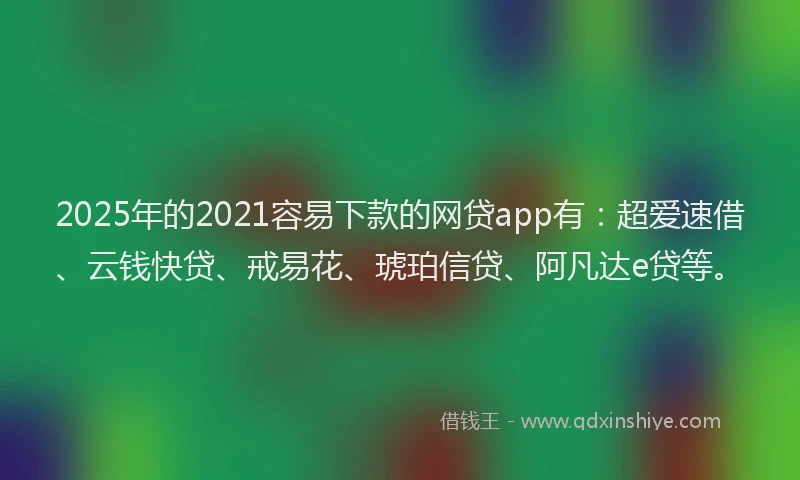 2025年的2021容易下款的网贷app有：超爱速借、云钱快贷、戒易花、琥珀信贷、阿凡达e贷等。