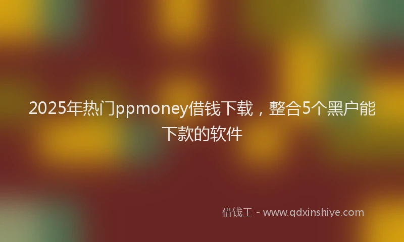 2025年热门ppmoney借钱下载，整合5个黑户能下款的软件