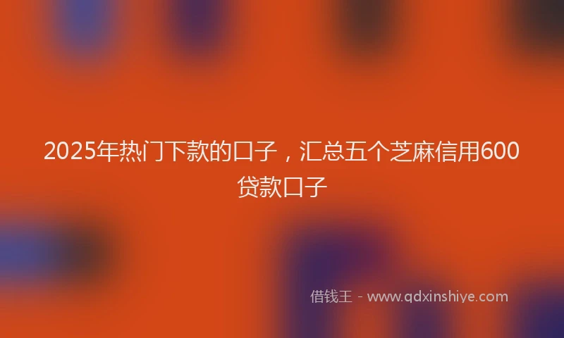 2025年热门下款的口子，汇总五个芝麻信用600贷款口子