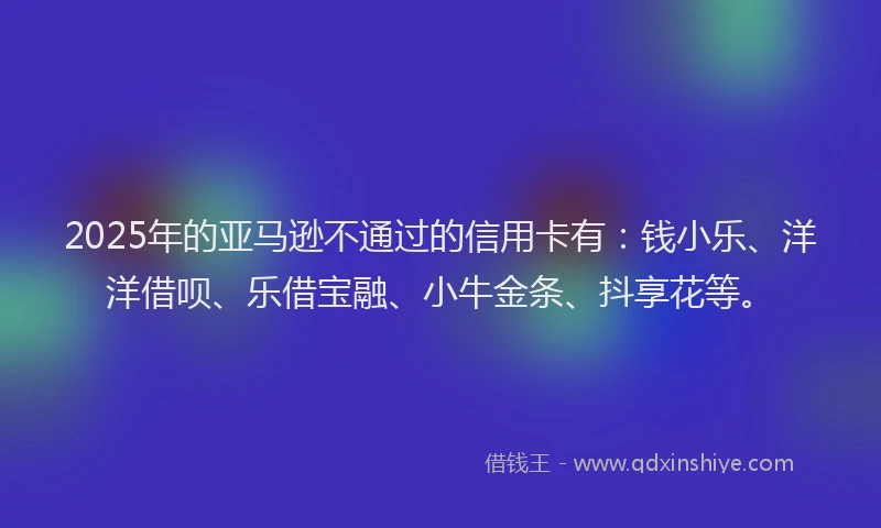 2025年的亚马逊不通过的信用卡有：钱小乐、洋洋借呗、乐借宝融、小牛金条、抖享花等。