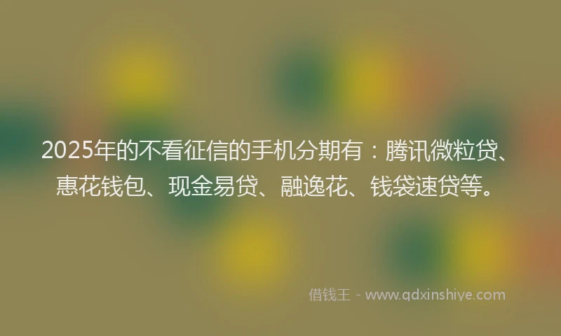 2025年的不看征信的手机分期有：腾讯微粒贷、惠花钱包、现金易贷、融逸花、钱袋速贷等。
